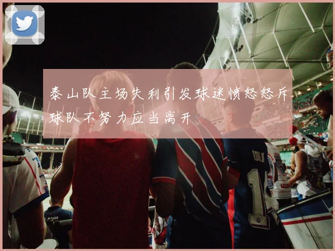 泰山队主场失利引发球迷愤怒怒斥球队不努力应当离开