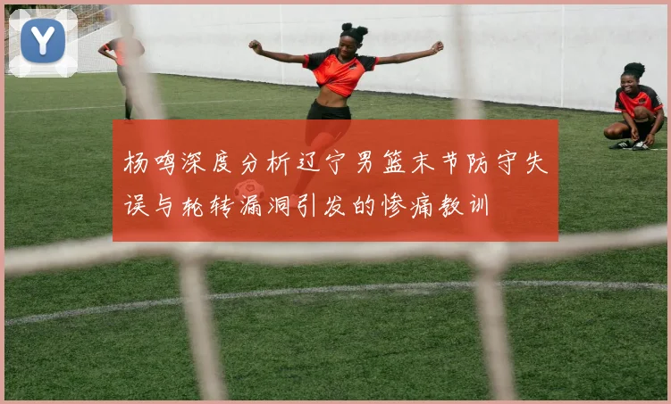 杨鸣深度分析辽宁男篮末节防守失误与轮转漏洞引发的惨痛教训