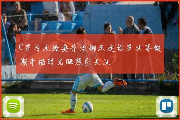 C罗与未婚妻乔治娜及迷你罗共享假期幸福时光晒照引关注