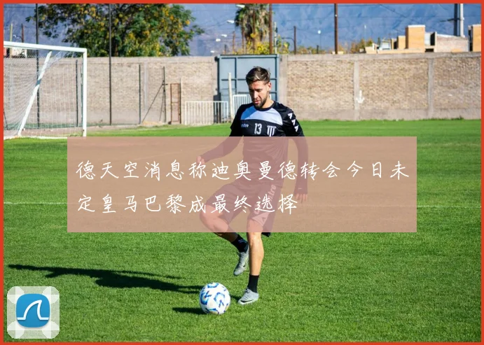 德天空消息称迪奥曼德转会今日未定皇马巴黎成最终选择