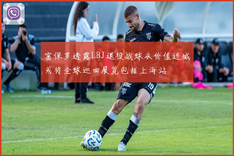 富保罗透露LBJ退役战球衣价值连城或将全球巡回展览包括上海站